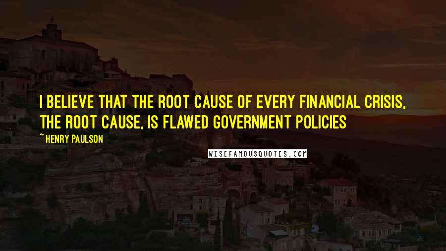 Henry Paulson Quotes: I believe that the root cause of every financial crisis, the root cause, is flawed government policies