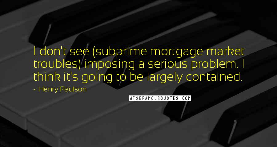 Henry Paulson Quotes: I don't see (subprime mortgage market troubles) imposing a serious problem. I think it's going to be largely contained.