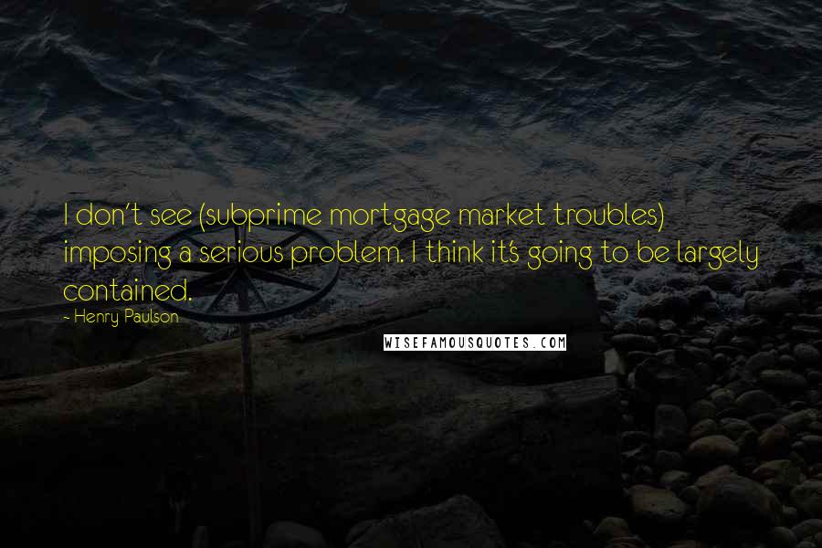 Henry Paulson Quotes: I don't see (subprime mortgage market troubles) imposing a serious problem. I think it's going to be largely contained.