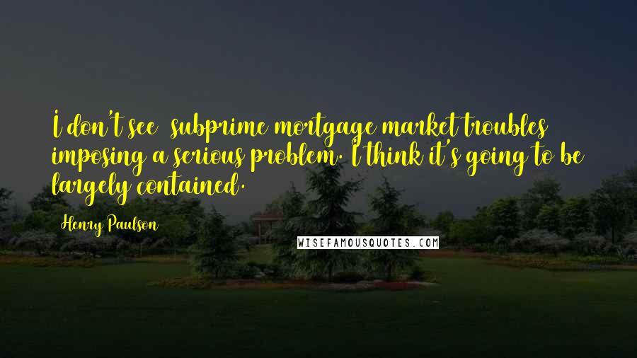 Henry Paulson Quotes: I don't see (subprime mortgage market troubles) imposing a serious problem. I think it's going to be largely contained.