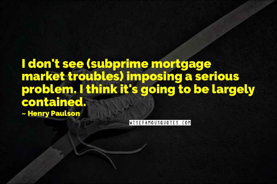 Henry Paulson Quotes: I don't see (subprime mortgage market troubles) imposing a serious problem. I think it's going to be largely contained.