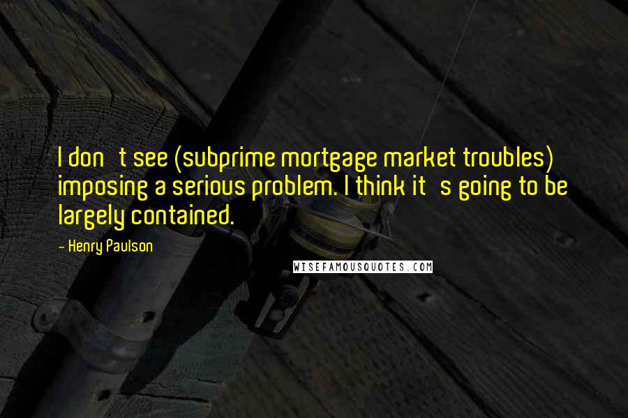 Henry Paulson Quotes: I don't see (subprime mortgage market troubles) imposing a serious problem. I think it's going to be largely contained.