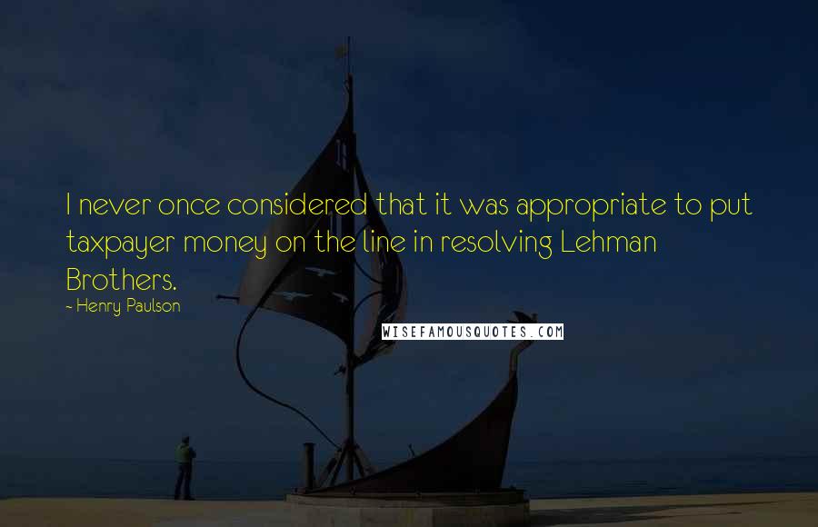 Henry Paulson Quotes: I never once considered that it was appropriate to put taxpayer money on the line in resolving Lehman Brothers.