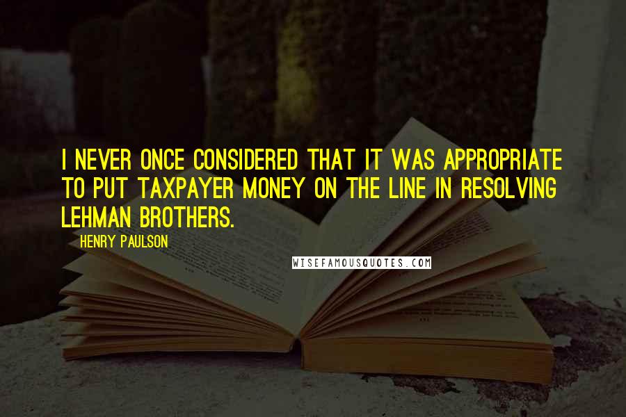 Henry Paulson Quotes: I never once considered that it was appropriate to put taxpayer money on the line in resolving Lehman Brothers.