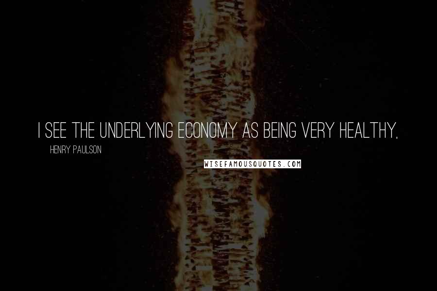 Henry Paulson Quotes: I see the underlying economy as being very healthy,