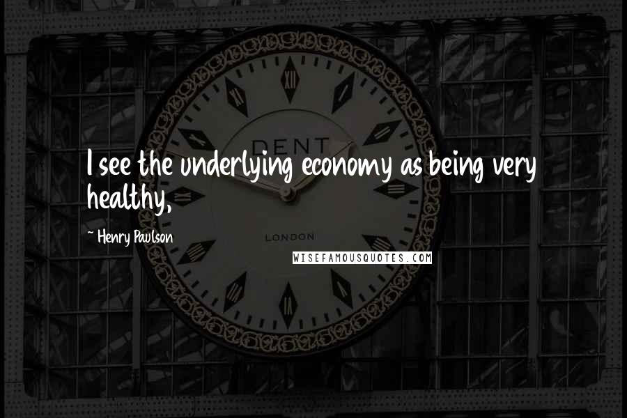 Henry Paulson Quotes: I see the underlying economy as being very healthy,