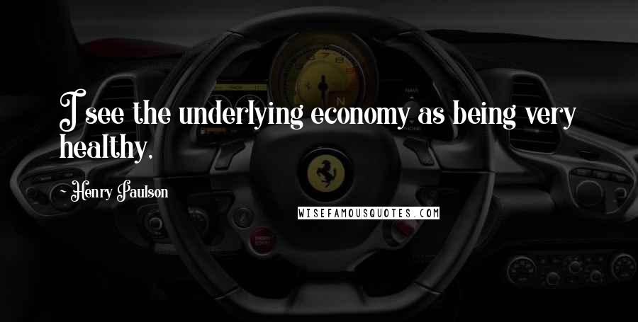 Henry Paulson Quotes: I see the underlying economy as being very healthy,
