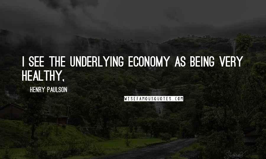Henry Paulson Quotes: I see the underlying economy as being very healthy,