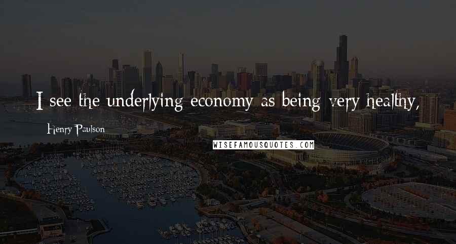 Henry Paulson Quotes: I see the underlying economy as being very healthy,