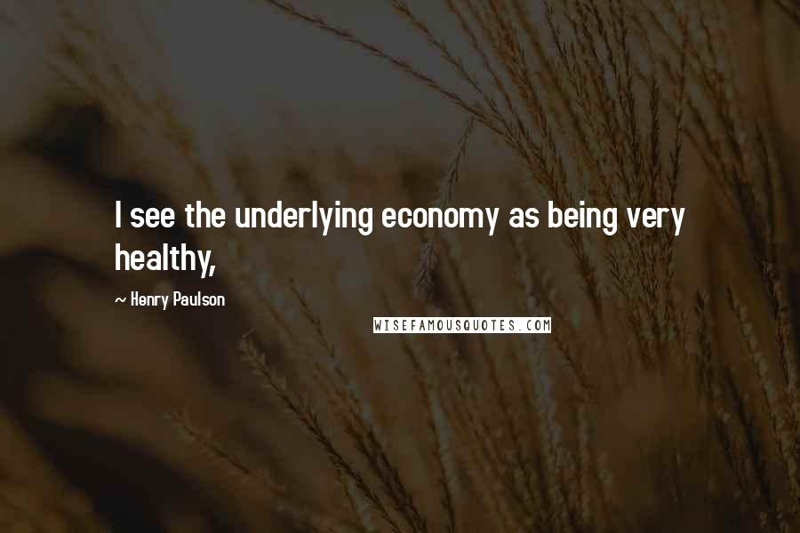 Henry Paulson Quotes: I see the underlying economy as being very healthy,