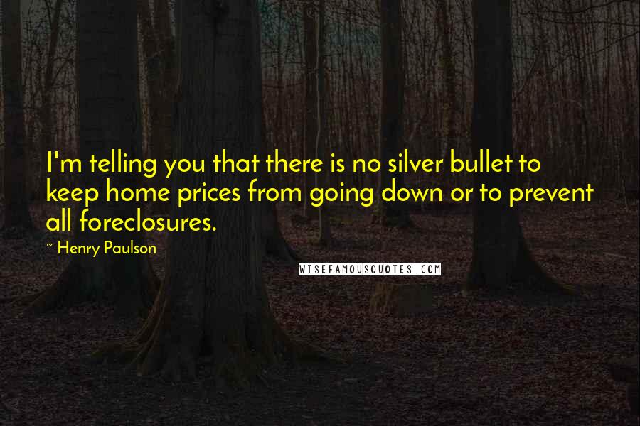 Henry Paulson Quotes: I'm telling you that there is no silver bullet to keep home prices from going down or to prevent all foreclosures.