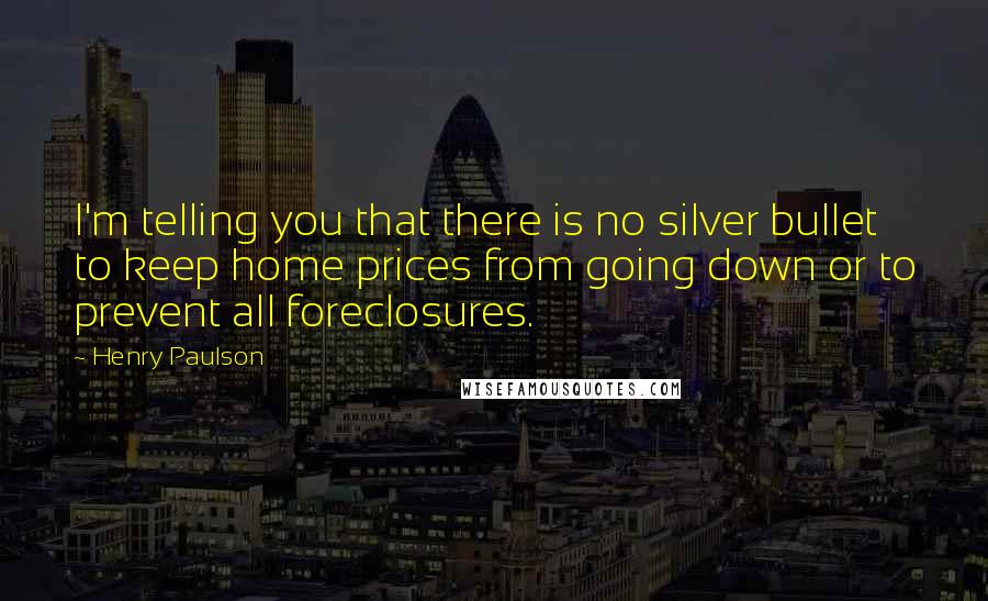 Henry Paulson Quotes: I'm telling you that there is no silver bullet to keep home prices from going down or to prevent all foreclosures.