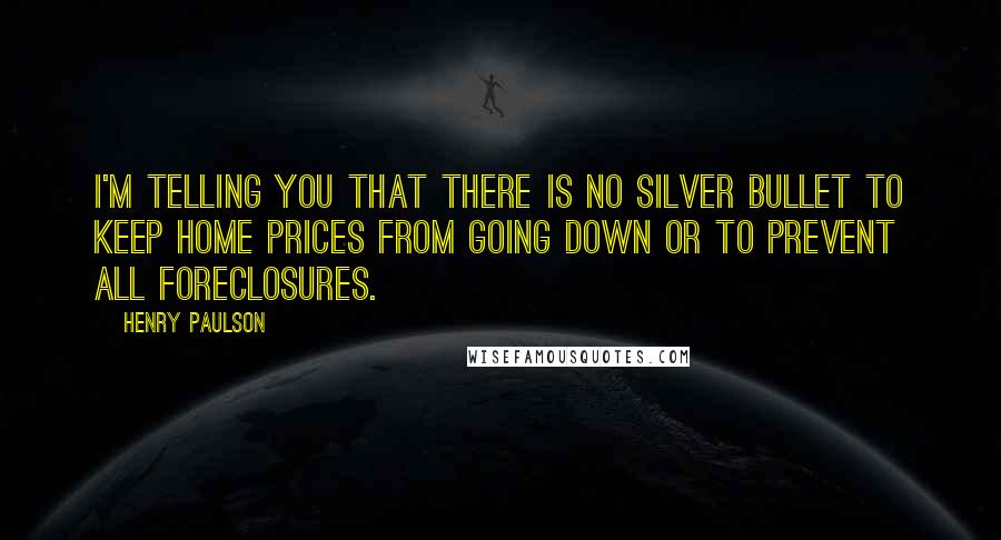 Henry Paulson Quotes: I'm telling you that there is no silver bullet to keep home prices from going down or to prevent all foreclosures.