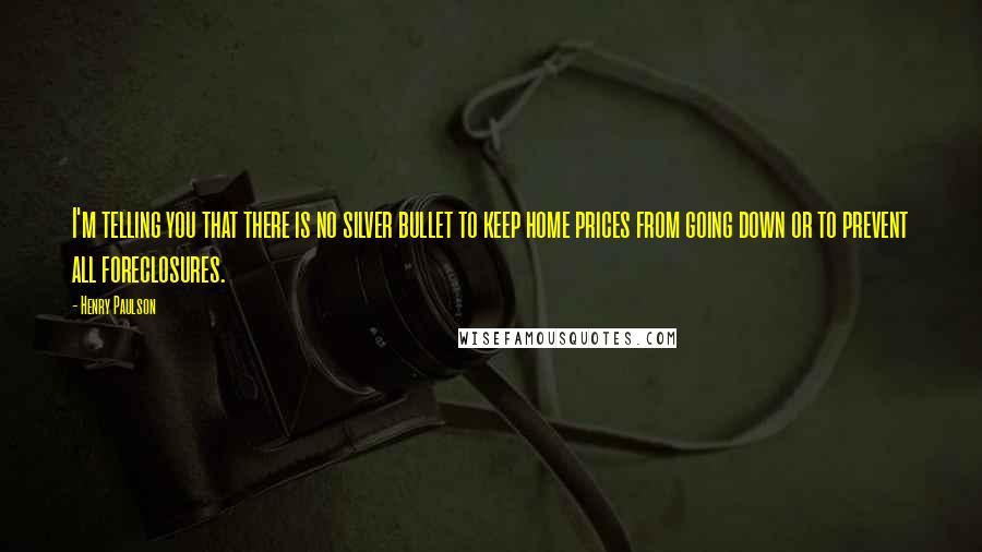 Henry Paulson Quotes: I'm telling you that there is no silver bullet to keep home prices from going down or to prevent all foreclosures.