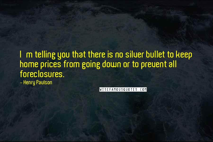 Henry Paulson Quotes: I'm telling you that there is no silver bullet to keep home prices from going down or to prevent all foreclosures.