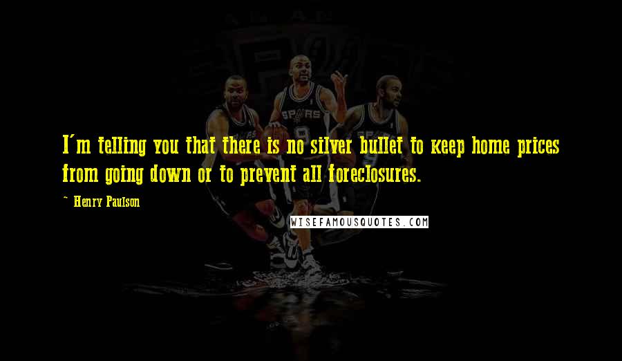 Henry Paulson Quotes: I'm telling you that there is no silver bullet to keep home prices from going down or to prevent all foreclosures.