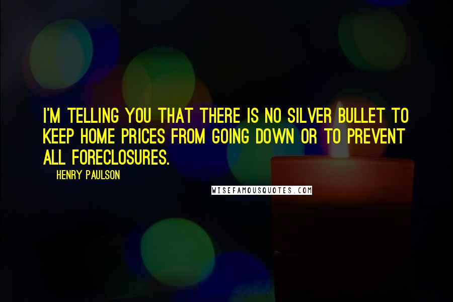 Henry Paulson Quotes: I'm telling you that there is no silver bullet to keep home prices from going down or to prevent all foreclosures.