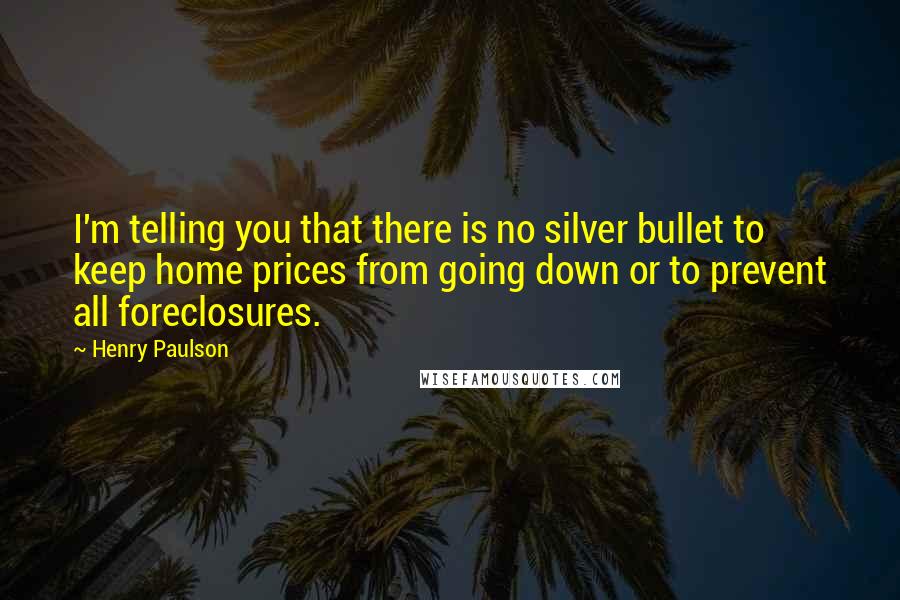 Henry Paulson Quotes: I'm telling you that there is no silver bullet to keep home prices from going down or to prevent all foreclosures.