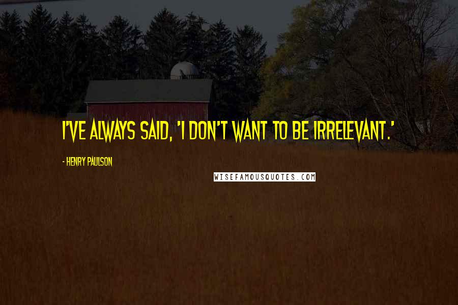 Henry Paulson Quotes: I've always said, 'I don't want to be irrelevant.'