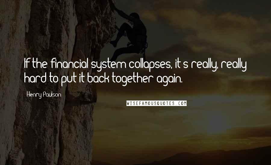 Henry Paulson Quotes: If the financial system collapses, it's really, really hard to put it back together again.