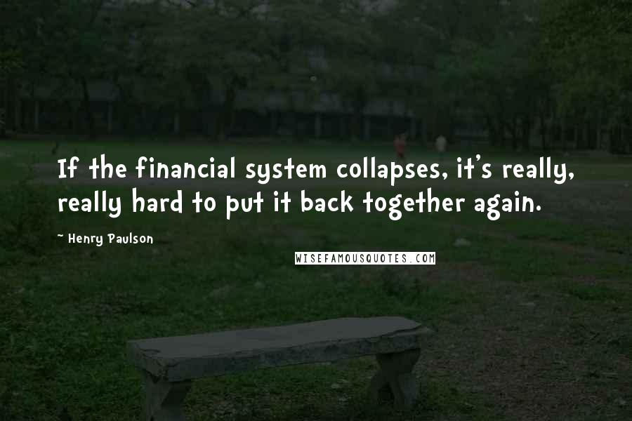 Henry Paulson Quotes: If the financial system collapses, it's really, really hard to put it back together again.