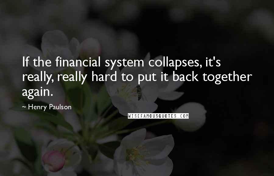 Henry Paulson Quotes: If the financial system collapses, it's really, really hard to put it back together again.