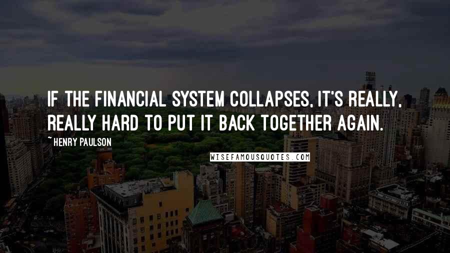 Henry Paulson Quotes: If the financial system collapses, it's really, really hard to put it back together again.