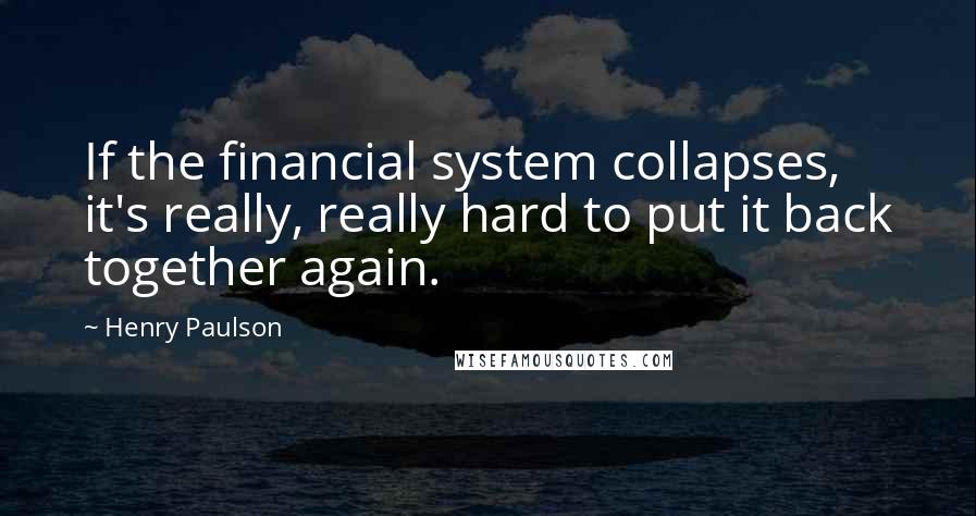 Henry Paulson Quotes: If the financial system collapses, it's really, really hard to put it back together again.