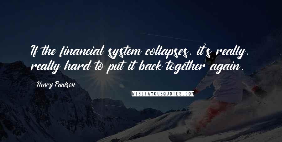 Henry Paulson Quotes: If the financial system collapses, it's really, really hard to put it back together again.