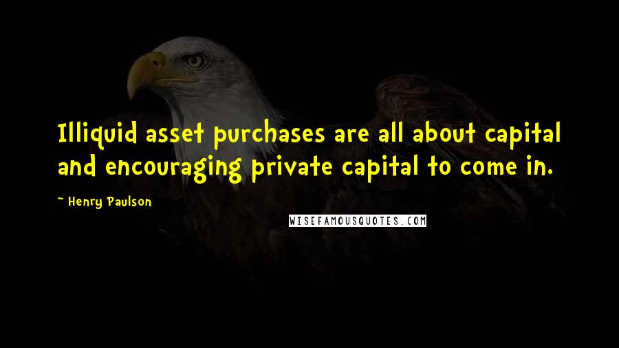 Henry Paulson Quotes: Illiquid asset purchases are all about capital and encouraging private capital to come in.