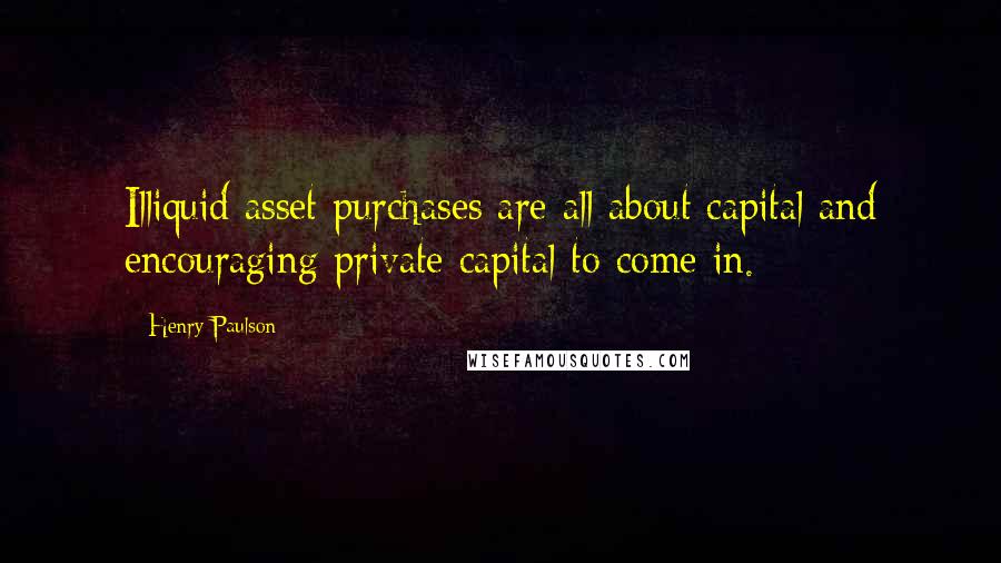 Henry Paulson Quotes: Illiquid asset purchases are all about capital and encouraging private capital to come in.