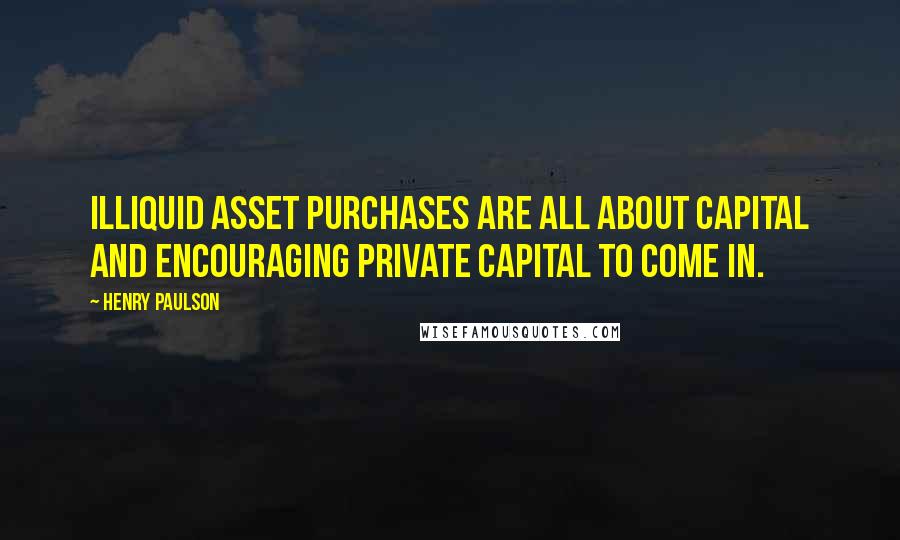 Henry Paulson Quotes: Illiquid asset purchases are all about capital and encouraging private capital to come in.