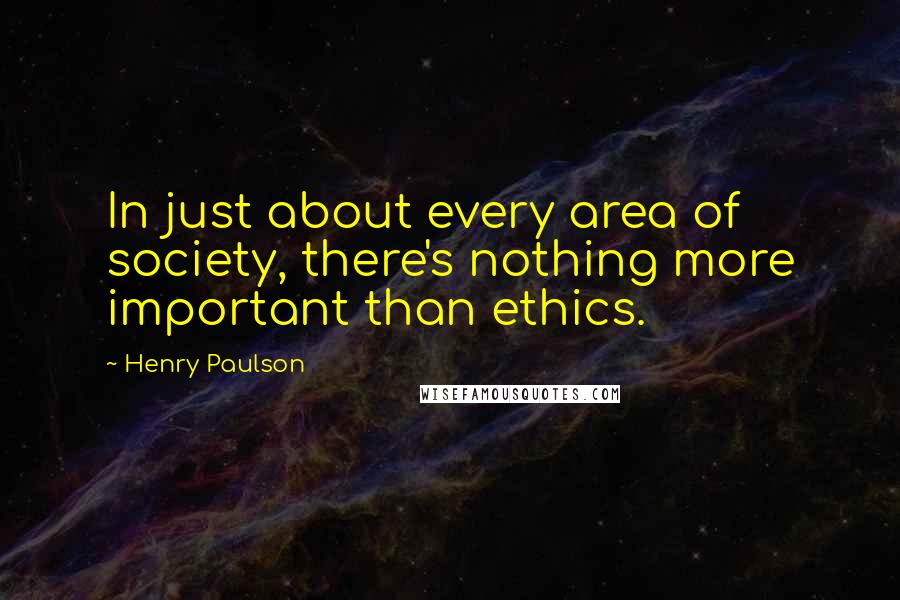 Henry Paulson Quotes: In just about every area of society, there's nothing more important than ethics.