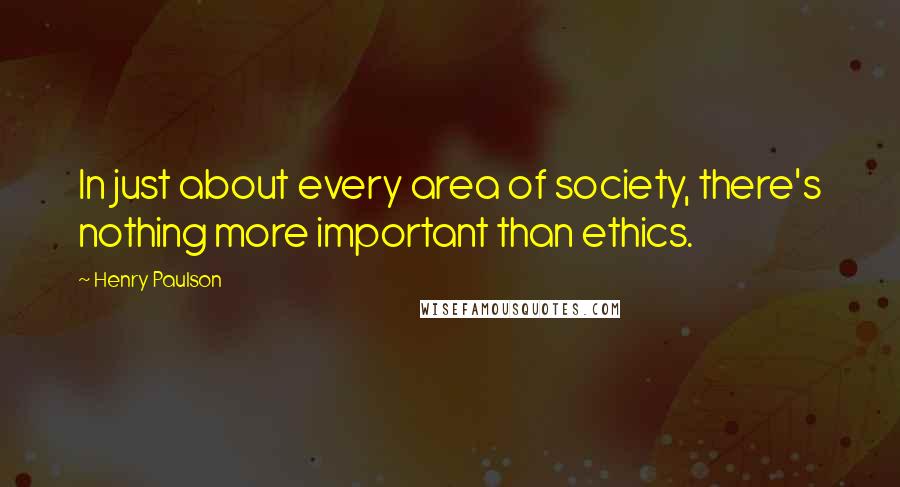 Henry Paulson Quotes: In just about every area of society, there's nothing more important than ethics.