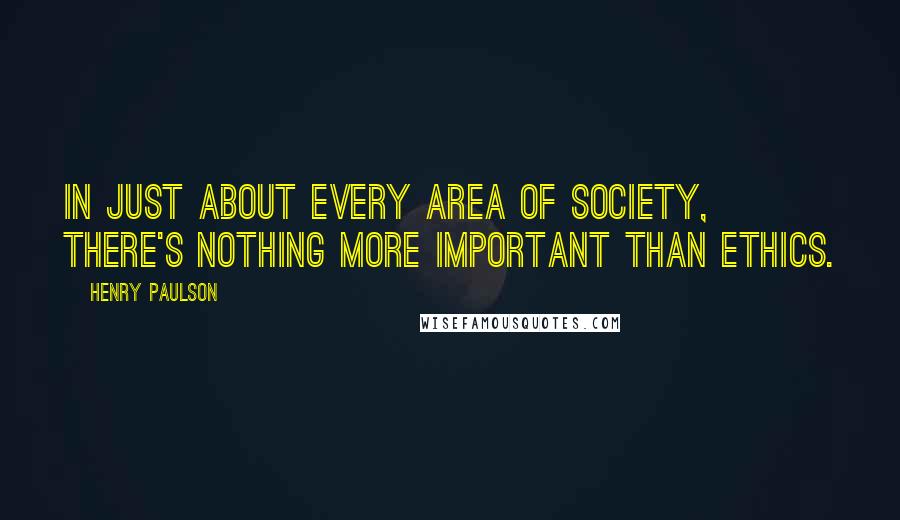 Henry Paulson Quotes: In just about every area of society, there's nothing more important than ethics.