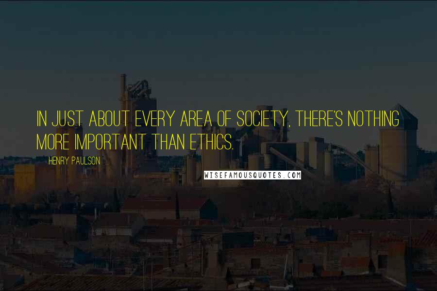 Henry Paulson Quotes: In just about every area of society, there's nothing more important than ethics.