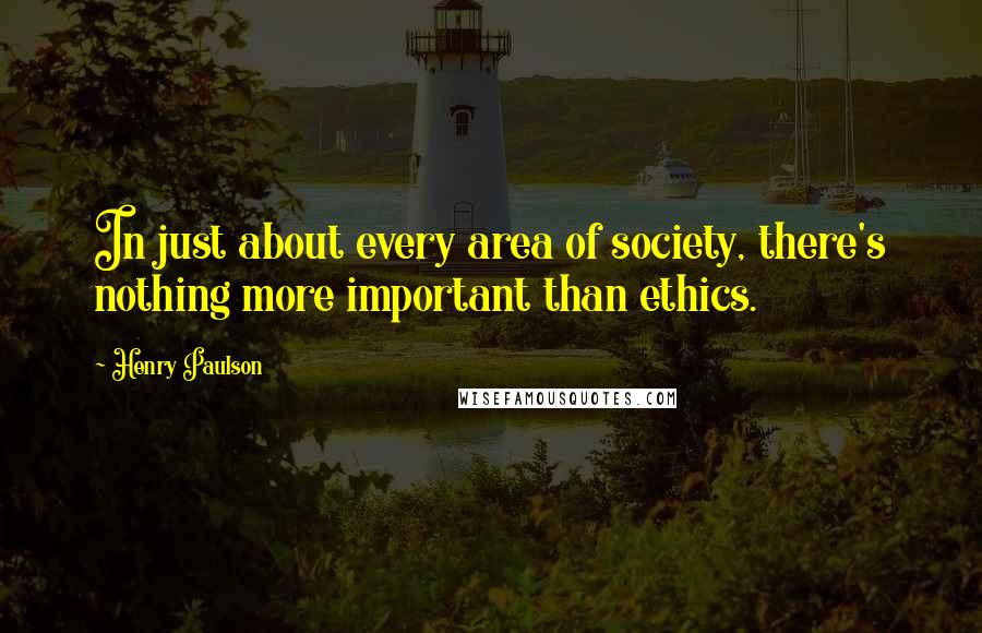 Henry Paulson Quotes: In just about every area of society, there's nothing more important than ethics.