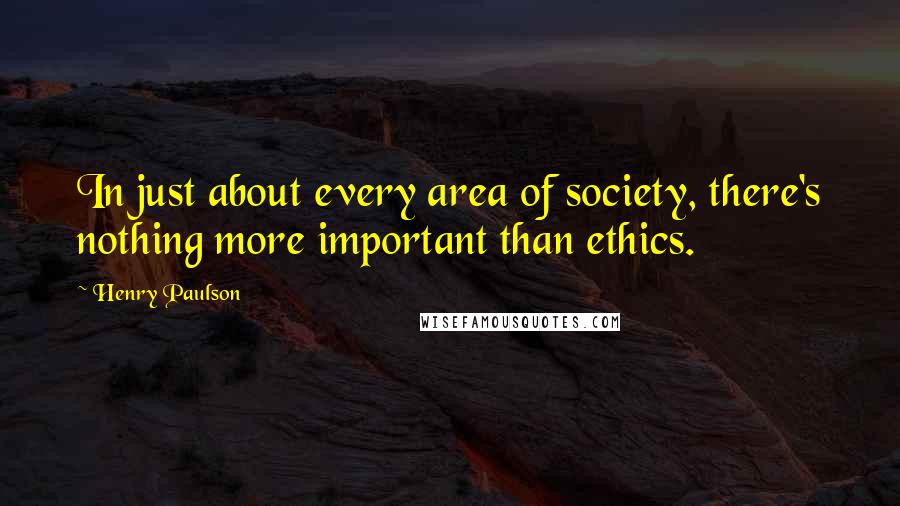 Henry Paulson Quotes: In just about every area of society, there's nothing more important than ethics.