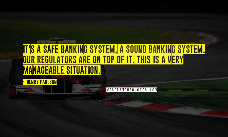Henry Paulson Quotes: It's a safe banking system, a sound banking system. Our regulators are on top of it. This is a very manageable situation.