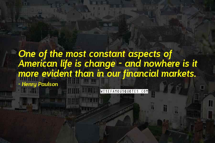 Henry Paulson Quotes: One of the most constant aspects of American life is change - and nowhere is it more evident than in our financial markets.