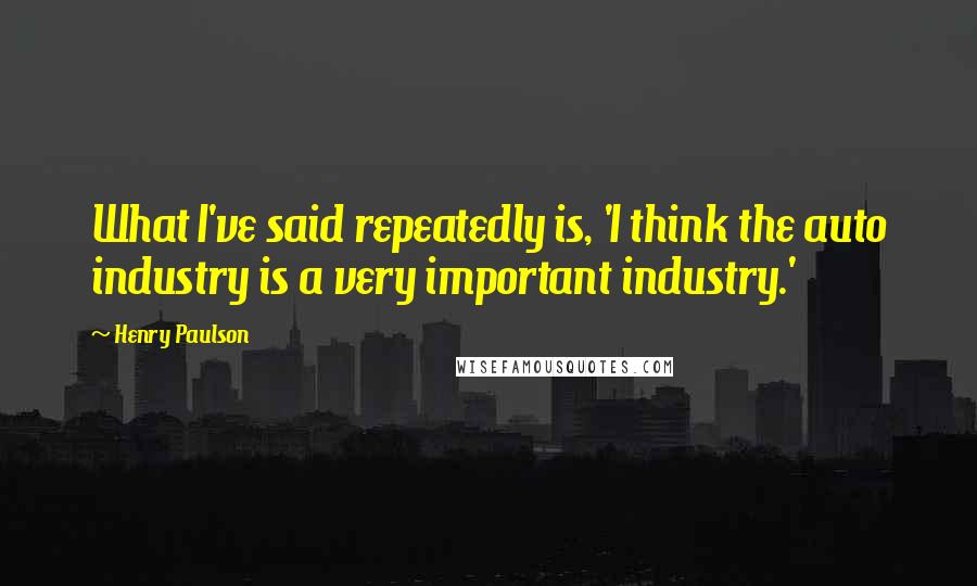 Henry Paulson Quotes: What I've said repeatedly is, 'I think the auto industry is a very important industry.'