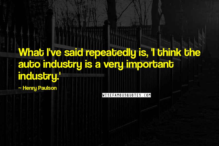 Henry Paulson Quotes: What I've said repeatedly is, 'I think the auto industry is a very important industry.'
