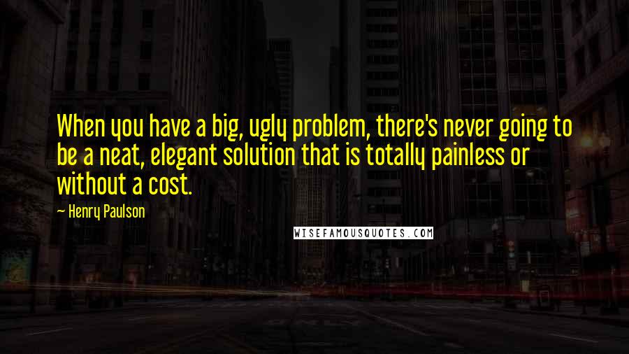 Henry Paulson Quotes: When you have a big, ugly problem, there's never going to be a neat, elegant solution that is totally painless or without a cost.