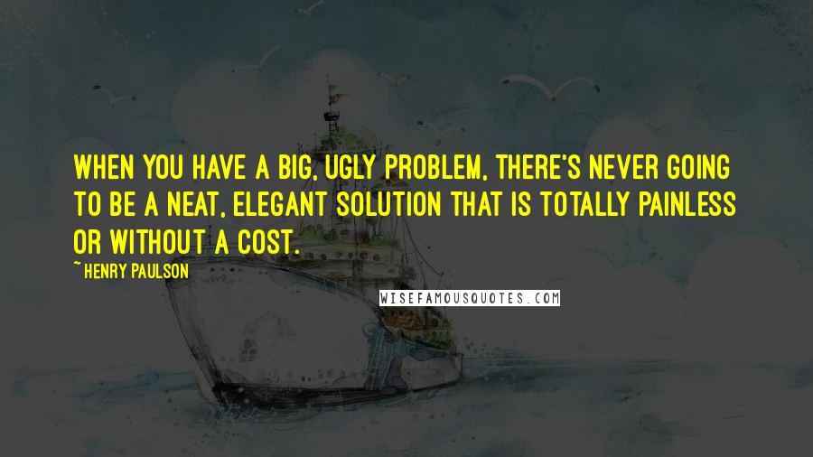 Henry Paulson Quotes: When you have a big, ugly problem, there's never going to be a neat, elegant solution that is totally painless or without a cost.