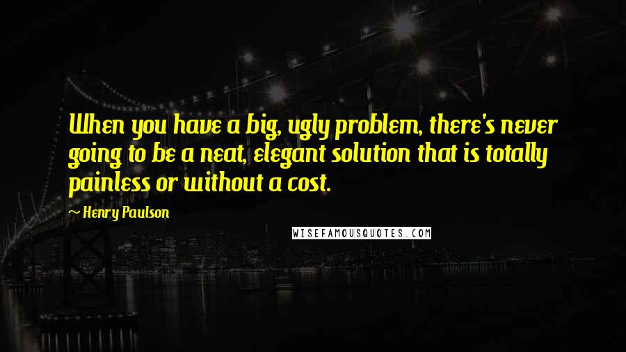 Henry Paulson Quotes: When you have a big, ugly problem, there's never going to be a neat, elegant solution that is totally painless or without a cost.