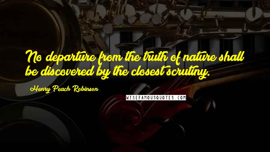 Henry Peach Robinson Quotes: No departure from the truth of nature shall be discovered by the closest scrutiny.