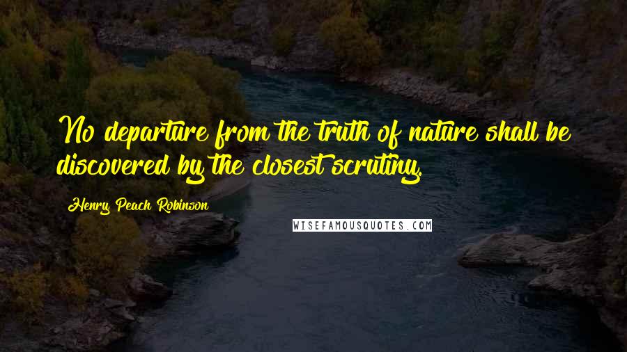 Henry Peach Robinson Quotes: No departure from the truth of nature shall be discovered by the closest scrutiny.