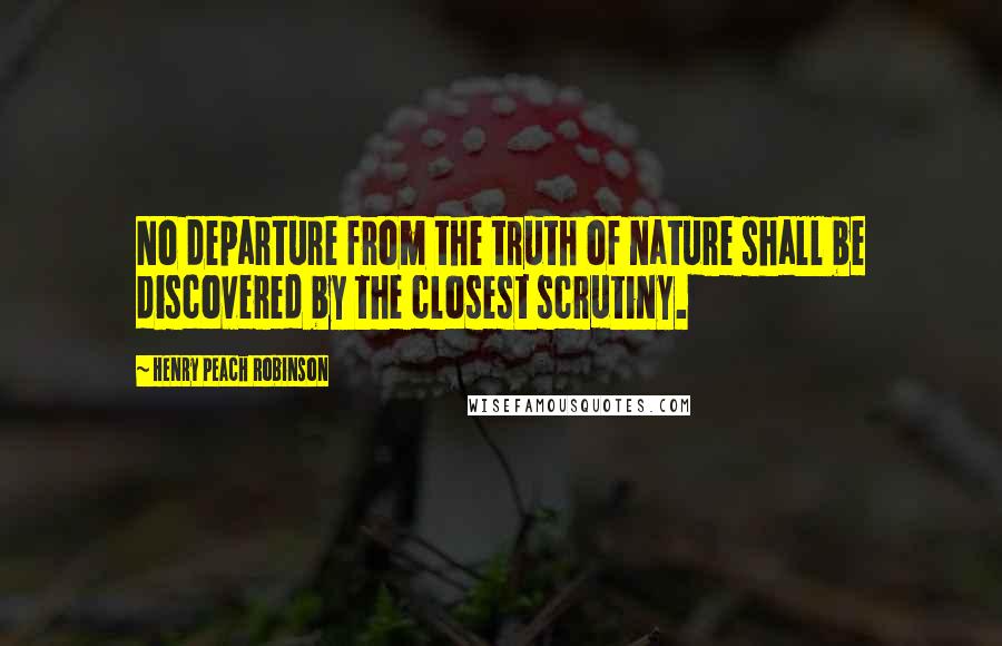 Henry Peach Robinson Quotes: No departure from the truth of nature shall be discovered by the closest scrutiny.