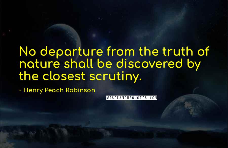 Henry Peach Robinson Quotes: No departure from the truth of nature shall be discovered by the closest scrutiny.