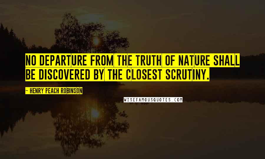 Henry Peach Robinson Quotes: No departure from the truth of nature shall be discovered by the closest scrutiny.